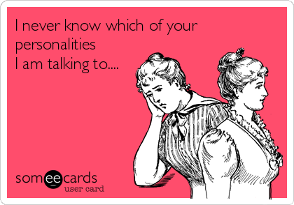 I never know which of your
personalities
I am talking to....
