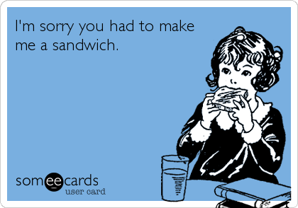 I'm sorry you had to make
me a sandwich.
