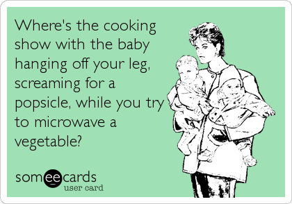 Where's the cooking
show with the baby
hanging off your leg,
screaming for a
popsicle, while you try
to microwave a
vegetable?