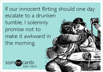 If our innocent flirting should one day
escalate to a drunken
tumble, I solemnly
promise not to
make it awkward in
the morning.
