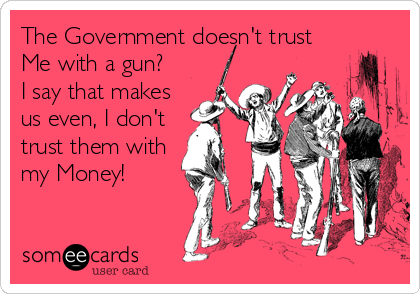 The Government doesn't trust
Me with a gun?
I say that makes
us even, I don't
trust them with
my Money!