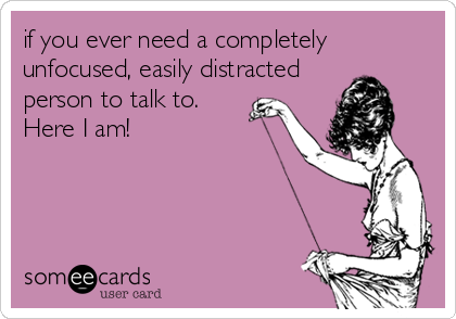 if you ever need a completely
unfocused, easily distracted
person to talk to.
Here I am!