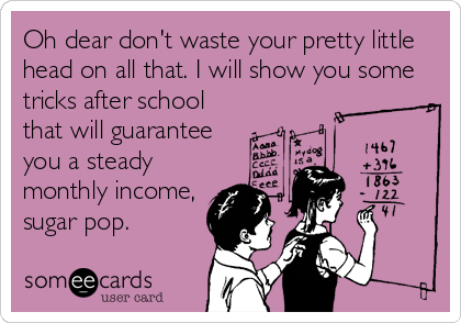 Oh dear don't waste your pretty little
head on all that. I will show you some
tricks after school
that will guarantee
you a steady
monthly income,
sugar pop.