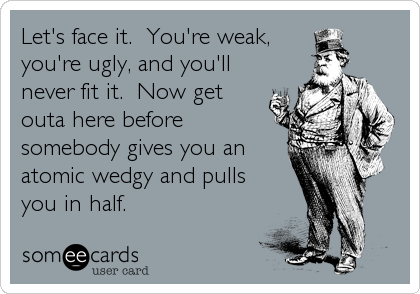 Let's face it.  You're weak,
you're ugly, and you'll
never fit it.  Now get
outa here before
somebody gives you an
atomic wedgy and pulls<br%2