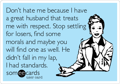 Don’t hate me because I have
a great husband that treats
me with respect. Stop settling
for losers, find some
morals and maybe you
will find one as well. He
didn’t fall in my lap,
I had standards.