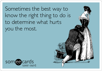 Sometimes the best way to
know the right thing to do is
to determine what hurts
you the most.