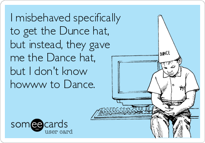 I misbehaved specifically
to get the Dunce hat, 
but instead, they gave
me the Dance hat,
but I don't know
howww to Dance.