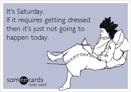 It's Saturday.
If it requires getting dressed
then it's just not going to
happen today.