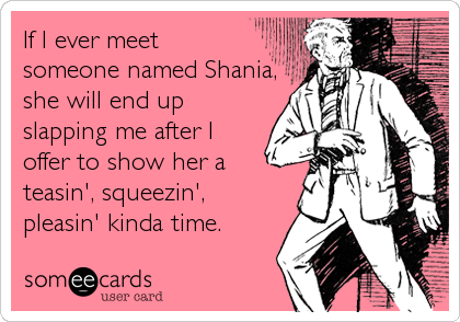 If I ever meet
someone named Shania,
she will end up
slapping me after I
offer to show her a
teasin', squeezin',
pleasin' kinda time.