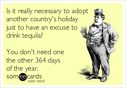 Is it really necessary to adopt 
another country's holiday
just to have an excuse to
drink tequila? 

You don't need one 
the other 364 days 
of the year.
