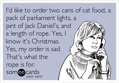 I'd like to order two cans of cat food, a
pack of parliament lights, a
pint of Jack Daniel's, and
a length of rope. Yes, I
know it's Christmas.
Yes, my order is sad.
That's what the
rope is for.