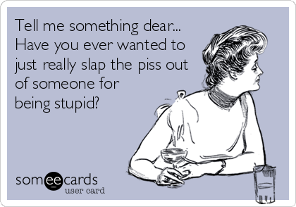 Tell me something dear...
Have you ever wanted to
just really slap the piss out
of someone for
being stupid?