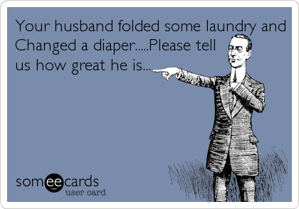 Your husband folded some laundry and
Changed a diaper.....Please tell
us how great he is...