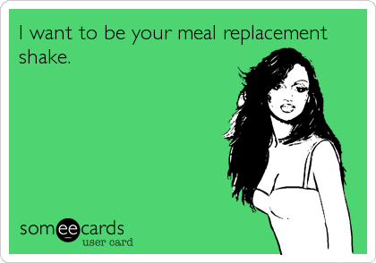 I want to be your meal replacement
shake.