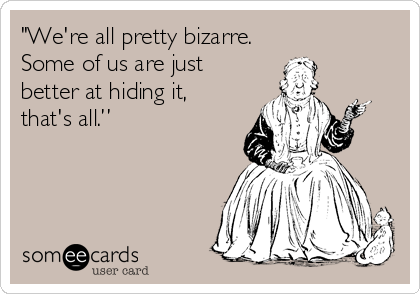 "We're all pretty bizarre.
Some of us are just
better at hiding it,
that's all.”