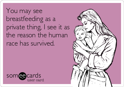 You may see
breastfeeding as a
private thing, I see it as
the reason the human
race has survived.