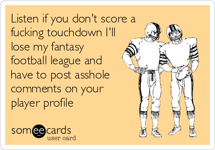 Listen if you don't score a
fucking touchdown I'll
lose my fantasy
football league and
have to post asshole
comments on your 
player profile
