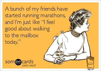 A bunch of my friends have
started running marathons,
and I’m just like “I feel
good about walking
to the mailbox
today.”