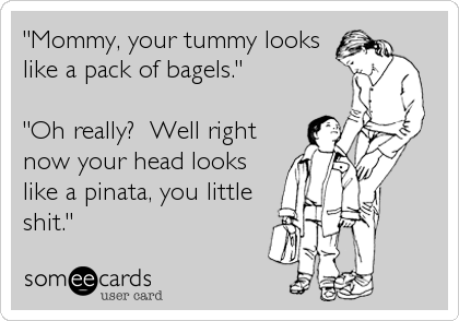 "Mommy, your tummy looks
like a pack of bagels."

"Oh really?  Well right
now your head looks
like a pinata, you little
shit."