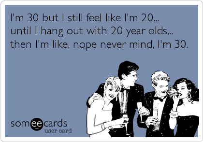 I'm 30 but I still feel like I'm 20...until I hang out with 20 year olds...then I'm like, nope never mind, I'm 30.