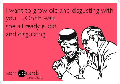 I want to grow old and disgusting with
you ......Ohhh wait
she all ready is old
and disgusting
