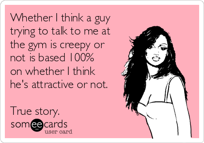 Whether I think a guy
trying to talk to me at 
the gym is creepy or 
not is based 100% 
on whether I think
he's attractive or not.

True story.