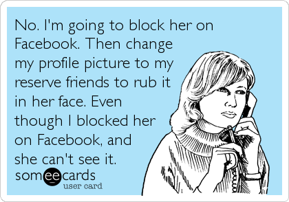 No. I'm going to block her on
Facebook. Then change
my profile picture to my
reserve friends to rub it
in her face. Even
though I blocked her<br