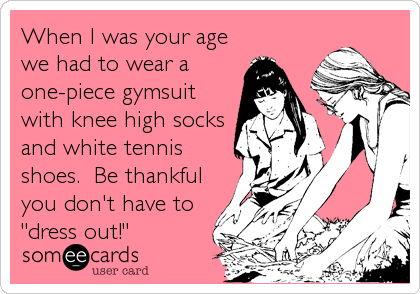 When I was your age
we had to wear a
one-piece gymsuit
with knee high socks
and white tennis
shoes.  Be thankful
you don't have to
"dress out!"