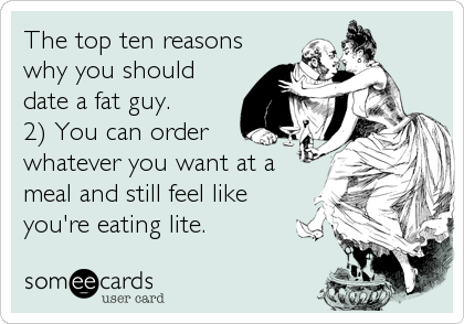 The top ten reasons
why you should
date a fat guy. 
2) You can order
whatever you want at a
meal and still feel like
you're eating lite.