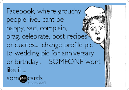 Facebook, where grouchy
people live.. cant be
happy, sad, complain,
brag, celebrate, post recipes
or quotes.... change profile pic
to wedding pic for anniversary
or birthday..    SOMEONE wont
like it....