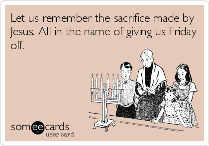 Let us remember the sacrifice made by
Jesus. All in the name of giving us Friday
off.