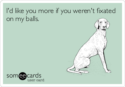 I'd like you more if you weren't fixated
on my balls.