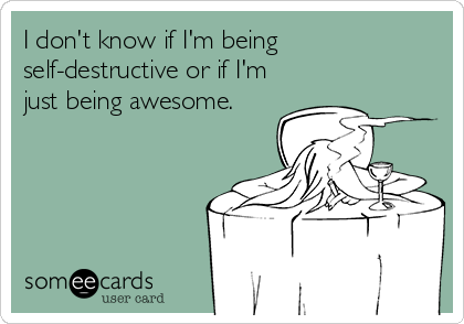 I don't know if I'm being
self-destructive or if I'm
just being awesome.