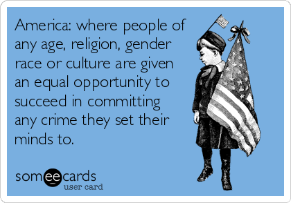 America: where people of
any age, religion, gender
race or culture are given
an equal opportunity to
succeed in committing 
any crime they set their
minds to.