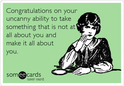 Congratulations on your 
uncanny ability to take
something that is not at
all about you and
make it all about
you.