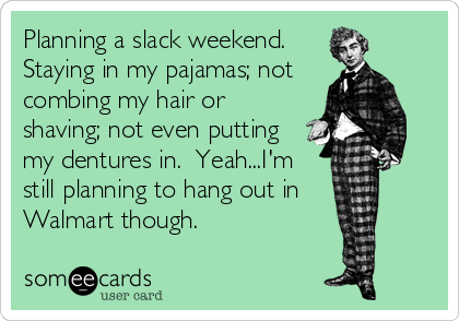 Planning a slack weekend.
Staying in my pajamas; not
combing my hair or
shaving; not even putting
my dentures in.  Yeah...I'm
still planning to hang out in
Walmart though.