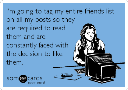 I'm going to tag my entire friends list
on all my posts so they
are required to read
them and are
constantly faced with
the decision to like
them.