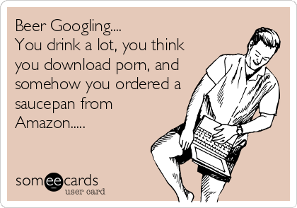 Beer Googling....  
You drink a lot, you think 
you download porn, and
somehow you ordered a
saucepan from
Amazon.....