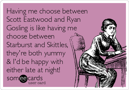 Having me choose between
Scott Eastwood and Ryan
Gosling is like having me
choose between
Starburst and Skittles,
they're both yummy
& I'd be happy with
either late at night!