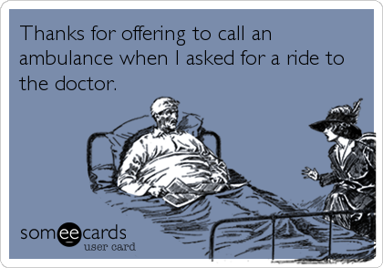 Thanks for offering to call an
ambulance when I asked for a ride to
the doctor.