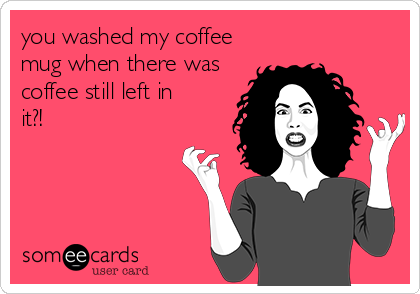 you washed my coffee
mug when there was
coffee still left in
it?!
