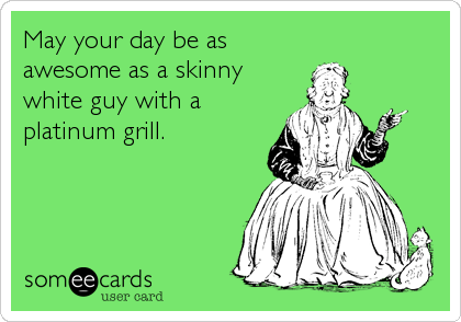 May your day be as
awesome as a skinny
white guy with a
platinum grill.