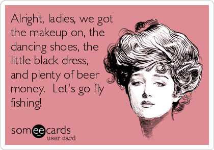 Alright, ladies, we got
the makeup on, the
dancing shoes, the
little black dress,
and plenty of beer
money.  Let's go fly
fishing!