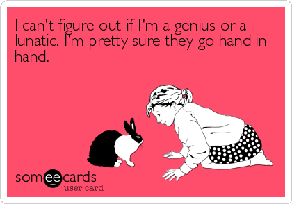 I can't figure out if I'm a genius or a
lunatic. I'm pretty sure they go hand in
hand.