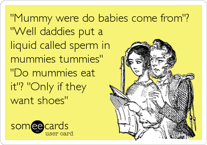 "Mummy were do babies come from"?
"Well daddies put a
liquid called sperm in
mummies tummies"
"Do mummies eat
it"? "Only if they
want shoes"