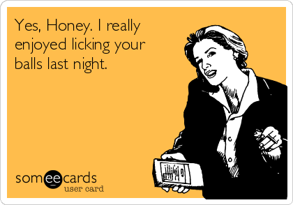 Yes, Honey. I really
enjoyed licking your
balls last night.