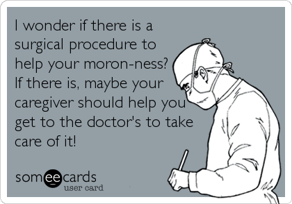 I wonder if there is a
surgical procedure to
help your moron-ness?
If there is, maybe your
caregiver should help you
get to the doctor's to take
care of it!