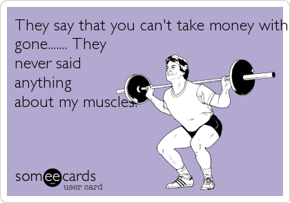They say that you can't take money with you when you're
gone....... They
never said
anything
about my muscles.