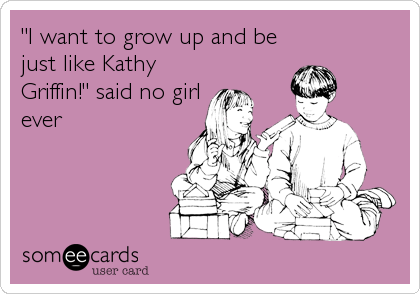"I want to grow up and be
just like Kathy
Griffin!" said no girl
ever