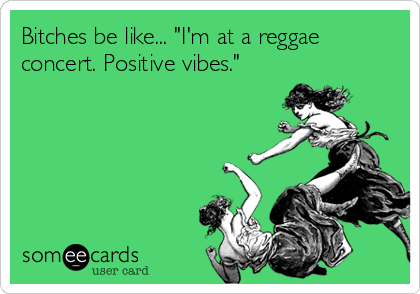 Bitches be like... "I'm at a reggae
concert. Positive vibes."